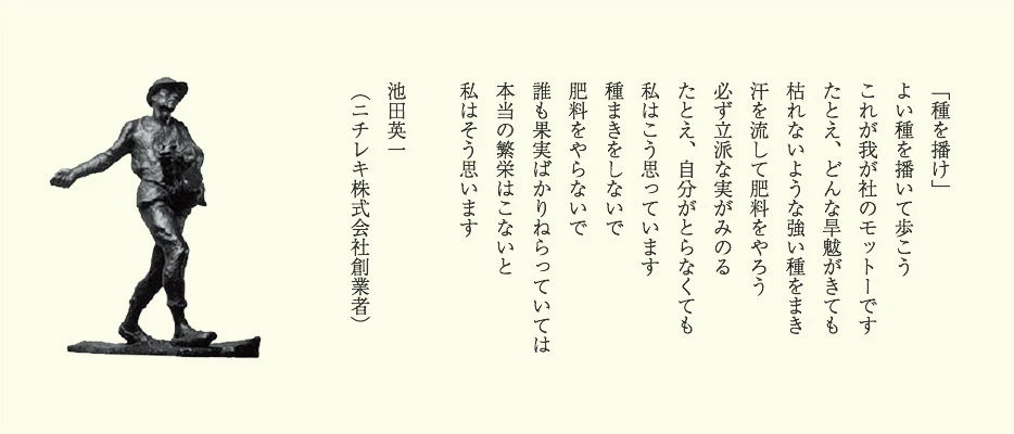 「種を播け」　よい種を播いて歩こう　これが我が社のモットーです　たとえ、どんな旱魃がきても　枯れないような強い種を播き　汗を流して肥料をやろう　必ず立派な実がみのる　たとえ、自分がとらなくても　私はこう思っています　種まきをしないで　肥料をやらないで　誰も果実ばかりねらっていては　本当の繁栄はこないと　私はそう思います　池田英一（ニチレキ株式会社創業者）