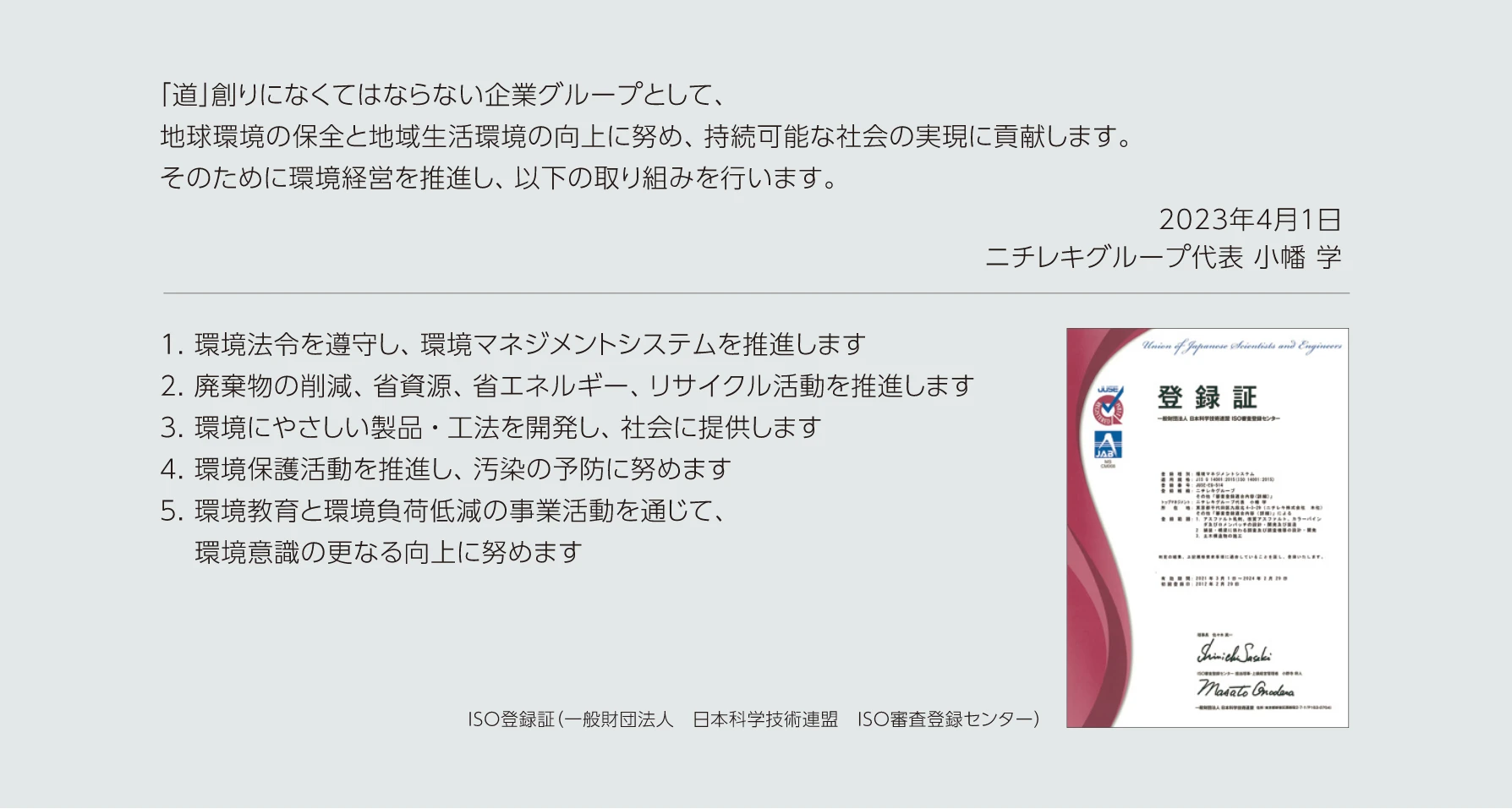 「道」創りになくてはならない企業グループとして、地球環境の保全と地域生活環境の向上に努め、持続可能な社会の実現に貢献します。そのために環境経営を推進し、以下の取り組みを行います。2023年4月1日ニチレキグループ代表 小幡学　1.環境法令を遵守し、環境マネジメントシステムを推進します　2.廃棄物の削減、省資源、省エネルギー、リサイクル活動を推進します　3.環境にやさしい製品・工法を開発し、汚染の防止に努めます　4.環境保護活動を推進し、汚染の予防に努めます　5.環境教育と環境負荷低減の事業活動を通じて、環境意識のさらなる向上に努めます　ISO登録証（一般財団法人　日本科学技術連盟　ISO審査登録センター）
